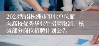 2023湖南株洲市事业单位面向高校优秀毕业生招聘取消、核减部分岗位招聘计划公告