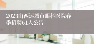 2023山西运城市眼科医院春季招聘61人公告