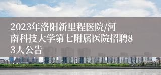 2023年洛阳新里程医院/河南科技大学第七附属医院招聘83人公告