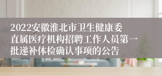 2022安徽淮北市卫生健康委直属医疗机构招聘工作人员第一批递补体检确认事项的公告