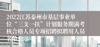 2022江苏泰州市基层事业单位“三支一扶”计划服务期满考核合格人员专项招聘拟聘用人员名单公示