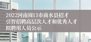 2022河南周口市商水县招才引智招聘高层次人才和优秀人才拟聘用人员公示