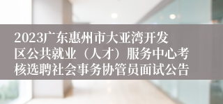 2023广东惠州市大亚湾开发区公共就业（人才）服务中心考核选聘社会事务协管员面试公告