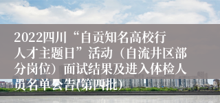 2022四川“自贡知名高校行人才主题日”活动（自流井区部分岗位）面试结果及进入体检人员名单公告(第四批）