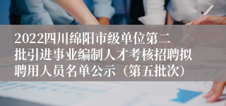 2022四川绵阳市级单位第二批引进事业编制人才考核招聘拟聘用人员名单公示（第五批次）