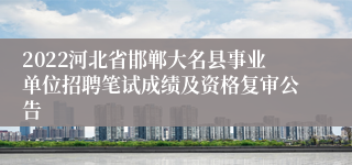 2022河北省邯郸大名县事业单位招聘笔试成绩及资格复审公告