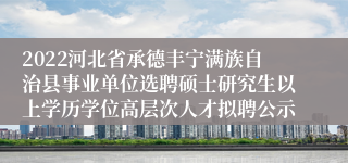 2022河北省承德丰宁满族自治县事业单位选聘硕士研究生以上学历学位高层次人才拟聘公示
