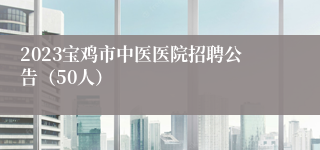 2023宝鸡市中医医院招聘公告（50人）