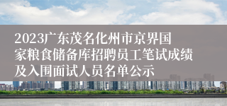 2023广东茂名化州市京界国家粮食储备库招聘员工笔试成绩及入围面试人员名单公示