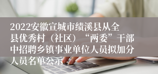 2022安徽宣城市绩溪县从全县优秀村（社区）“两委”干部中招聘乡镇事业单位人员拟加分人员名单公示