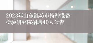 2023年山东潍坊市特种设备检验研究院招聘40人公告