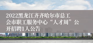 2022黑龙江齐齐哈尔市总工会市职工服务中心“人才周”公开招聘1人公告