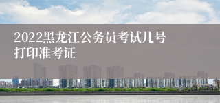 2022黑龙江公务员考试几号打印准考证