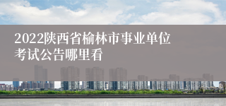 2022陕西省榆林市事业单位考试公告哪里看