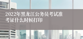 2022年黑龙江公务员考试准考证什么时候打印
