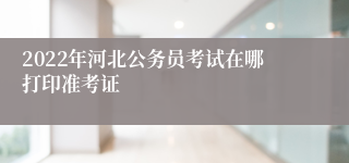 2022年河北公务员考试在哪打印准考证