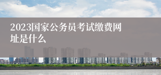 2023国家公务员考试缴费网址是什么