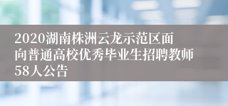 2020湖南株洲云龙示范区面向普通高校优秀毕业生招聘教师58人公告