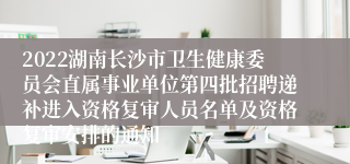 2022湖南长沙市卫生健康委员会直属事业单位第四批招聘递补进入资格复审人员名单及资格复审安排的通知