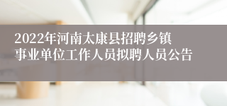 2022年河南太康县招聘乡镇事业单位工作人员拟聘人员公告