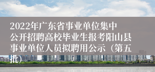 2022年广东省事业单位集中公开招聘高校毕业生报考阳山县事业单位人员拟聘用公示（第五批）