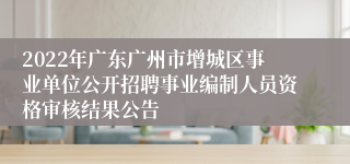 2022年广东广州市增城区事业单位公开招聘事业编制人员资格审核结果公告 