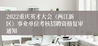 2022重庆英才大会（两江新区）事业单位考核招聘资格复审通知