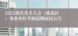 2022重庆英才大会（渝北区）事业单位考核招聘面试公告