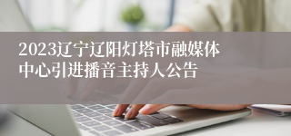 2023辽宁辽阳灯塔市融媒体中心引进播音主持人公告