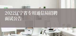 2022辽宁省专用通信局招聘面试公告