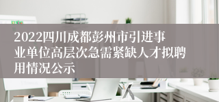 2022四川成都彭州市引进事业单位高层次急需紧缺人才拟聘用情况公示
