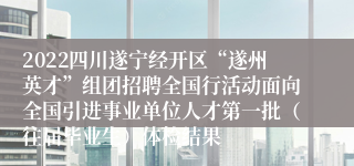 2022四川遂宁经开区“遂州英才”组团招聘全国行活动面向全国引进事业单位人才第一批（往届毕业生）体检结果