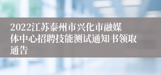 2022江苏泰州市兴化市融媒体中心招聘技能测试通知书领取通告