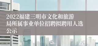 2022福建三明市文化和旅游局所属事业单位招聘拟聘用人选公示