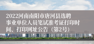 2022河南南阳市唐河县选聘事业单位人员笔试准考证打印时间、打印网址公告（第2号）