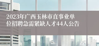 2023年广西玉林市直事业单位招聘急需紧缺人才44人公告