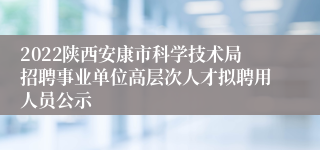 2022陕西安康市科学技术局招聘事业单位高层次人才拟聘用人员公示