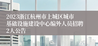 2023浙江杭州市上城区城市基础设施建设中心编外人员招聘2人公告