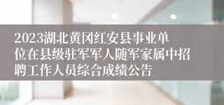 2023湖北黄冈红安县事业单位在县级驻军军人随军家属中招聘工作人员综合成绩公告