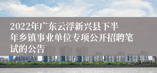 2022年广东云浮新兴县下半年乡镇事业单位专项公开招聘笔试的公告