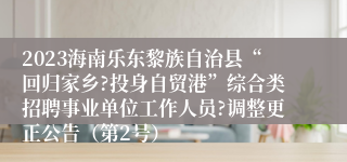 2023海南乐东黎族自治县“回归家乡?投身自贸港”综合类招聘事业单位工作人员?调整更正公告（第2号）