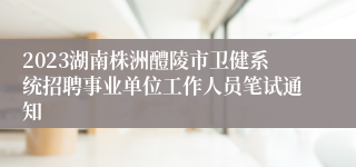 2023湖南株洲醴陵市卫健系统招聘事业单位工作人员笔试通知