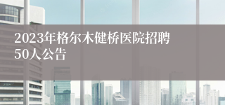 2023年格尔木健桥医院招聘50人公告