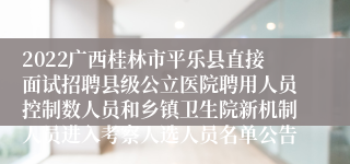 2022广西桂林市平乐县直接面试招聘县级公立医院聘用人员控制数人员和乡镇卫生院新机制人员进入考察人选人员名单公告