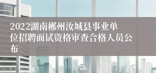2022湖南郴州汝城县事业单位招聘面试资格审查合格人员公布