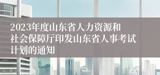 2023年度山东省人力资源和社会保障厅印发山东省人事考试计划的通知