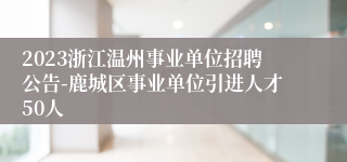 2023浙江温州事业单位招聘公告-鹿城区事业单位引进人才50人