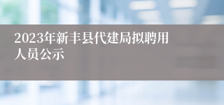 2023年新丰县代建局拟聘用人员公示