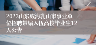 2023山东威海乳山市事业单位招聘带编入伍高校毕业生12人公告