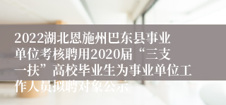 2022湖北恩施州巴东县事业单位考核聘用2020届“三支一扶”高校毕业生为事业单位工作人员拟聘对象公示